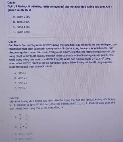 8:
Gọi U, T lần lượt là nội nǎng nhiệt độ tuyệt đối của một khối khí lí tương xác định . Khi T
giảm 2 lần thì thì U
A. giảm 2 lần.
B. tǎng 2 lần.
C. tǎng 4 lần.
D. giảm 4 lần.
Câu 9:
Bạn Mạnh đun sôi 1kg nước từ 25^circ C bầng một âm điện Sau khi nước sôi một thời gian, bạn
Mạnh mới ngắt điện và rót hết lượng nước sôi còn lại trong ấm vào một phích nướC. Biết
rằng trong phích nước đã có sân 200g nước ở 60^circ C và nhiệt độ nước trong phích khi cân
bằng nhiệt là 92^circ C Bỏ qua sự trao dói nhiệt của nước với môi trường và ruột phích. Cho
nhiệt dung riêng của nước c=4200J/(kgcdot K) nhiệt hoá hoi của nước L=2,3cdot 10^8J/kg
nước sôi ở 100^circ C ; phích nước có dung tích đủ lớn. Nhiệt lượng mà ǎm đã cung cấp cho
nước trong quá trình đun nói trên là
A. 315 kJ.
B. 460 kJ.
C. 556 kJ.
D. 775 kJ.
Câu 10:
Một khối lượng khí lí tưởng xác định biến dối trạng thái sao cho áp suất không dối. Gọi pi,
V_(1),T_(1) lần lượt là áp suất, thế tích, nhiệt độ ở trạng thái 1;p_(2),V_(2),T_(2) lần lượt là áp suất,thế
tích, nhiệt độ ở trạng thái 2. Hệ thức đúng là
A. (T_(1))/(T_(1))-(V_(2))/(V_(2))
B. (V)/(T)-(V)/(T)
C. p_(1)V_(2)=p_(2)V_(1)
D p_(1)V_(1)=p_(2)V_(2)