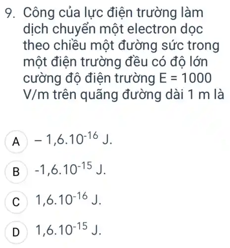 9. Công của lực điện trường làm
dịch chuyển một electron doc
theo chiều một đường sức trong
một điện trường đều có đô lớn
cường độ điện trường E=1000
V/m trên quãng đường dài 1 m là
A -1,6cdot 10^-16J
B -1,6cdot 10^-15J
1,6cdot 10^-16J
D 1,6.10^-15J D