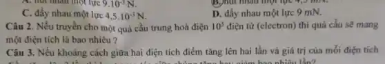 9.10^-3N
C. đầy nhau một lực 4,5cdot 10^-3N
D. đầy nhau một lực 9 mN.
Câu 2. Nếu truyền cho một quả cầu trung hoà điện 10^5 điện tử (electron) thì quả cầu sẽ mang
một điện tích là bao nhiêu?
Câu 3. Nếu khoảng cách giữa hai điện tích điểm tǎng lên hai lần và giá trị của mỗi điện tích
tǎng hou giảm bao nhiêu lần?