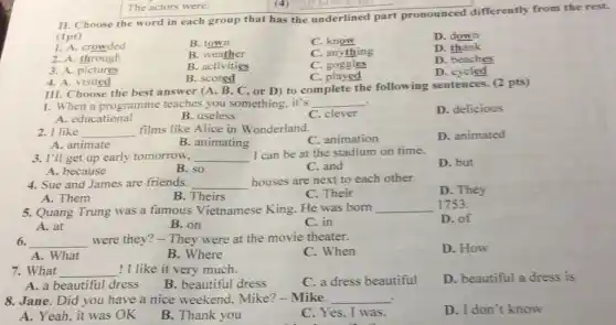 The actors were:
II. Choose the word in each group that has the underlined part pronounced differently from the rest.
(1pt)
1. A. crowded
B. town
C. know
D. down
2. A. through
B. weather
C. anything
D. thank
3. A. pictures
B. activities
C.goggles
D. beaches
B. scored
D. cycled
4. A.visited
III. Choose the best answer (A, B, C,or D) to complete the following sentences (2 pts)
1. When a programme teaches you something . it's __
A. educational
B. useless
C. clever
D. delicious
2. I like __ films like Alice in Wonderland.
C. animation
D. animated
A. animate
B. animating
3. I'll get up early tomorrow, __ I can be at the stadium on time.
D. but
A. because
B. so
C. and
4. Sue and James are friends. __
houses are next to each other.
D. They
A. Them
C. Their
5. Quang Trung was a famous Vietnamese King. He was born
__ 1753.
D. of
A. at
B. on
C. in
6. __ were they? - They were at the movie theater.
D. How
A. What
B. Where
C. When
7. What __ ! I like it very much.
C. a dress beautiful
D. beautiful a dress is
A. a beautiful dress
B. beautiful dress
8. Jane. Did you have a nice weekend Mike?-Mike. __
D. I don't know
A. Yeah, it was OK
B. Thank you
C. Yes, I was.