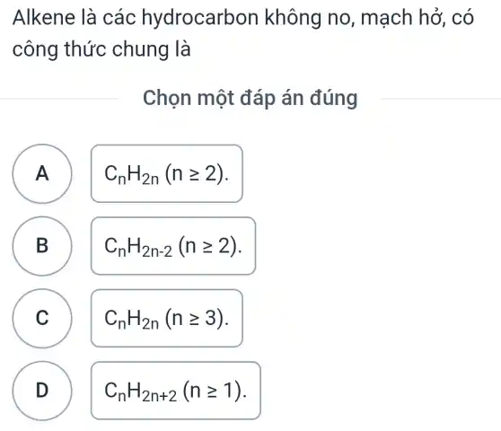 Alkene là các hydrocarbon không no , mạch hở,. có
công thức chung là
Chọn một đáp án đúng
A A
C_(n)H_(2n)(ngeqslant 2)
B D
C_(n)H_(2n-2)(ngeqslant 2)
C c
C_(n)H_(2n)(ngeqslant 3)
D
C_(n)H_(2n+2)(ngeqslant 1)