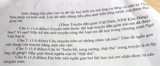 Anh chàng tiều phu vui vẻ đỡ lấy hai lưỡi rìu mà ông cụ tặng và cảm tạ. Ông
hóa phép và biến mất. Lúc đó anh chàng tiều phu mới biết rằng mình vừa được Bụt
giúp đỡ.
(Theo Truyện dân gian Việt Nam, NXB Kim Đồng)
Câu 1: (1,0 điểm) Truyện trên thuộc thể loại truyện dân gian nào em đã được
học? Vì sao? Hãy kể tên một truyện cùng thể loại em và đo trong chương trình Ngữ
Vǎn lớp 6.
Câu 2: (1,0 điểm)Câu chuyện trên có những nhân vật nào?Tóm tắt ngắn gọn
nội dung của truyện bằng một câu vǎn.
Câu 3: (1,0 điểm) Các từ "buồn bã, sung sướng, thật thà" trong truyện là từ láy
hay từ ghép? Hãy giải thích nghĩa của từ "thật thà".
Câu 4: (1,0 điểm)Em hãy nêu ngắn gọn hai bài học mà em nhận được từ câu
chuyện trên.