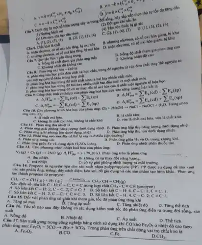 A
v=ktimes (C_(A)^0times n_(A)+n_(B)times C_(n)^b)
/D.
y=ktimes C_(A)^sigma times C_(n)^b
gas khi nấu ân
Câu 5. Dưới đây là có số hiện tượng xây ra trong đời sống, hãy sắp xếp theo thứ tự tốc đọ tâng dần
C
v=-ktimes C_(A)^otimes C_(B)^b
(a) Tâm tôn thiếc b)gi sét D. (1). (3)c
B.
v=-ktimes (C_(A)^otimes n_(A)+n_(H))
men son too soa chua
(1) Nương bánh m)
B. (2), (1), (3), (4)
B. nhường electron, có có hóa giam, bị khư
electron, có số oxi hóa giảm, bị khứ
A. (1), (2), (3), (4)
Câu 6. Chất khữ là chất
C. nhận electron, có số oxi hóa tǎng, bị oxi hóa
B. Nồng độ chất tham gia phan ứng cao
C. nhường electron, có số oxi hóa tǎng, bị oxi hóa
D. Khoảng nhiệt độ cao
Câu 7. Quy the Van't gần đùng trong
Quy tác độ chất tham gia phàn ứng thấp
C. Khoảng nhiệt độ không cao
Câu 8. Phàn ứng oxi hóa - khử là
A. phàn ứng hóa học giữa đơn chất và hợp chất, trong đó nguyên tử của đơn chất thay thế nguyèn tir
của một nguyên tố khác trong hợp chất.
B. phàn img để một chất sinh ra hai hay nhiều chất mới.
học trong đó một chất sinh ra hai hay nhiệt phiết chất mới.
ứng hóa học trong đó hai hay nhiều chất ban đầu sinh nhất một nguyên tố hóa họC.
học trong đó có sự thay đổi số oxi hóa của ít nhất một nguyên kết là
Delta _(t)H_(298)^circ =-sum E_(b)(cd)-sum E_(b)(sp)
B
Delta _(r)H_(208)^circ =sum E_(b)(cd)-sum E_(n)(sp)
Delta _(t)H_(298)^circ =sum E_(b)(cd)+sum E_(n)(sp)
C. Delta _(r)H_(208)^circ =-sum E_(b)(cd)+sum E_(b)(sp)
Câu 10. Cho phương trình hóa học của phàn ứng:
Cl_(2)+2NaOHarrow NaCl+NaOCl+H_(2)O
Trong phàn
ứng trên. Cl_(2)
B. là chất khừ.
A. là chất oxi hóa.
C. không là chất oxi hóa, không là chất khứ
D. vừa là chất oxi hóa. vừa là chất khử.
Câu 11. Phàn ứng thu nhiệt là
A. Phản ứng giải phóng nǎng lượng dưới dạng nhiệt.B. Phàn ứng hấp thụ nâng lượng dưới dạng nhiẹt.
C. Phàn ứng giải phóng ion dưới dạng nhiệt.
D. Phản ứng hấp thụ ion dưới dạng nhiệt.
Câu 12. Phin img nào sau đây có thể tự xảy m ở điều kiện thường?
A. Phàn ứng nung vôi.
B. Phàn ứng giữa H_(2) và O_(2) trong không khí.
C. Phàn ứng giữa Fe và dung dịch H_(2)SO_(4) loãng.
D. Phản ứng nhiệt phân thuốc tim.
Câu 13. Cho phương trình nhiệt hoá học của phản ứng:
N_(2)(g)+O_(2)(g)arrow 2NO(g)Delta _(r)H_(298)^circ =+179,20kJ Phản ứng trên là phản ứng
A. thu nhiệt.
B. không có sự thay đồi nâng lượng.
C. toả nhiệt.
D. có sự giải phóng nhiệt lượng ra môi trường.
Câu 14. Propene là nguyên liệu cho sản xuất nhựa polypropylene (PP) PP được sử dụng để sản xuất
các sản phẩm ống, màng,dây cách điện, kéo sợi, đồ gia dụng và các sản phẩm tạo hình kháC. Phản ứng
tạo thành propene từ propyne:
CH_(3)-Cequiv CH(g)+H_(2)(g)xrightarrow (t)
Xác định số liên kết C-H;C-C;Cequiv C trong hợp chất CH_(3)-Cequiv CH(propyne)
A. Số liên kết C-H:2,C-C:2;C=C:3 B. Số liên kết C-H:4,C-C:1;C=C:1
C. Số liên kết C-H:2,C-C:I;C=C:3.D.Số liên kết
C-H:4.C-C:2:Cequiv C:I
15. Đối với phản ứng có chất khí tham gia, tốc độ phản ứng tǎng khi
A. Tàng số mol
B. Tǎng áp suất
C. Tàng nhiệt độ
D. Tàng thể tích
Câu 16. Yếu tố nào sau đây không có tác dụng kiểm soát tốc độ phản ứng diển ra trong đời sống. sản
xuất
A. Nồng độ
B. Nhiệt độ
C. Áp suất
Câu 17. Sản xuất gang trong công nghiệp bằng cách sử dụng khí CO khứ
Fe_(2)O_(3) ở nhiệt độ cao theo phản ứng sau: Fe_(2)O_(3)+3COarrow 2Fe+3CO_(2)
Trong phản ứng trên chất đóng vai trò chất khừ là
D. Thể tich
A. Fe_(2)O_(3)
B.CO.
C.Fe.
D CO_(2)