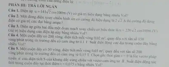 ay 1 nương trình của đông điện là:
i=5cos(500pi t-(pi )/(2))(A)
PHÀN III:TRẢ LỜI NGÁN
Câu 1. Điện áp
u=141sqrt (2)cos100pi t(V)
có giá trị hiệu dụng bằng nhiêu Vol?
Câu 2. Một dòng điện xoay chiều hình sin có cường độ hiệu dụng là
2sqrt (2)A thì cường độ dòng điện có giá trị cực đại bằng ampe?
Câu 3. Điên áp giữa hai đầu một đoạn mạch xoay chiều có biểu thức là
u=220sqrt (2)cos100pi t(V) Giá trị hiệu dụng của điện áp này bằng nhiêu Vol?
Câu 4. Một cuộn dây có 200 vòng, diện tích mỗi vòng
0,02m^2 quay đều với tần số 150
vòng/phút trong từ trường đều có cảm ứng từ 0,1 T. Suất điện động cực đại trong cuộn dây bằng
nhiêu Vol?
Câu 5. Một cuộn dây có 50 vòng, diện tích mỗi vòng
0,05m^2 quay đều với tần số 200
vòng/phút trong từ trường đều có cảm ứng từ 0,15 T. Chọn gốc thời gian
t=0 là lúc vectơ pháp
tuyến overrightarrow (n) của diện tích S của khung dây cùng chiều với vectơ cảm ứng từ overrightarrow (B) . Suất điện động tức
thời trong cuộn dây tại thời điểm t=0,075s bằng nhiêu Vol?