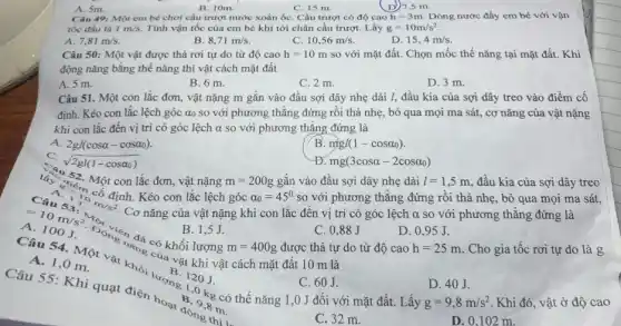 B. 10m.
C. 15 m.
D)7,5 m
A. 5m.
Câu 49: Một em bé chơi cầu trượt nước xoắn ốC. Cầu trượt có độ cao h=3m Dòng nước đầy em bé với vận
tốc đầu là 1m/s Tính vận tốc của em bé khi tới chân cầu trượt. Lấy g=10m/s^2
C.
A. 7,81m/s.
B. 8,71m/s
10,56m/s
D. 15,4m/s
Câu 50: Một vật được thả rơi tự do từ độ cao h=10m so với mặt đất.Chọn mốc thế nǎng tại mặt đất. Khi
động nǎng bằng thế nǎng thì vật cách mặt đất
A. 5 m.
B. 6 m.
C. 2 m.
D. 3 m.
Câu 51. Một con lắc đơn, vật nặng m gắn vào đầu sợi dây nhẹ dài I, đầu kia của sợi dây treo vào điểm cố
định. Kéo con lắc lệch góc ao so với phương thẳng đứng rồi thả nhẹ, bỏ qua mọi ma sát,cơ nǎng của vật nặng
khi con lắc đến vị trí có góc lệch alpha  so với phương thǎng đứng là
A. 2gl(cosalpha -cosalpha _(0))
B mgl(1-cosalpha _(0))
sqrt (2gl(1-cosalpha _(0)))
lấy 332. Một con lắc đơn, vật nặng
Đ mg(3cosalpha -2cosalpha _(0))
gắn vào đầu sợi dây nhẹ dài
A 100
Câu 54. Một vật làng có khối lượng
m=200g	l=1,5m đầu kia của sợi dây treo
100J 8J D. 0 .95 J B. 1,5J.
C. 0.88J
D. 0,95 J.
m=400g
Câu 55: K hi quạt điện hoạn B . Okg có thế nǎng 1,0 J đối với mặt đất. Lấy
120J.
A. 1,0 m
được thả tự c
C. 60J.
D. 40J.
g=9,8m/s^2
B. 9.876
động tm.
C. 32 m.
. Khi đó, vật ở độ cao
D. 0,102 m.