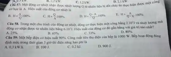 B. 2,2 kW.
C. 1,2 kW.
D. 2,1 kW.
Cǎu 57: Một động cơ nhiệt nhận được nhiệt lượng Q từ nhiên liệu bị đốt cháy thì thực hiện được một công
cơ học là A.Hiệu suất của động cơ nhiệt là
B. H=(A)/(Q)cdot 100% 
C. H=(Q)/(A)cdot 100% 
D. H=(Q-A)/(Q)100% 
E H=(A)/(Q-A)cdot 100% 
Câu 58. Trong một chu trình của động cơ nhiệt, động cơ thực hiện một công bằng
2.10^3J và nhiệt lượng mà
động cơ nhận được từ nhiên liệu bằng 6.10^3J Hiệu suất của động cơ đó gần bằng với giá trị nào nhất?
A. 25% .
B. 65% 
C. 33% 
D. 80% 
Câu 59: Một bếp điện có hiệu suất 90% . Công suất tiêu thụ điện của bếp là 1000 W. Bếp hoạt động đúng
định mức trong thời gian 3 giờ thì điện nǎng hao phí là
A. 0,3 k W.h.
B. 100J.
C. 0,2 kJ.
D. 900J.