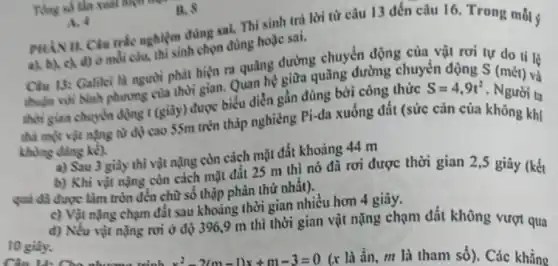 B. 8
Ting số tân xuat night
A. 4 PHAN II. Clu trie nghiệm đúng sai. Thí sinh trả lời từ câu 13 đến câu 16. Trong mỗi ý
a), b), c), d)omdi câu, thì sinh chọn dùng hoặc sai.
Clu 13: Galilei la người phát hiện ru quãng đường chuyển động của vật rơi tự do ti lệ
thuận với binh phuong của thời gian. Quan hệ giữa quãng đường chuyển động S (mét) và
thời gian chuyển động (giây) được biểu diễn gần đủng bởi công thức
S=4,9t^2 - Người ta
thả một vật nặng từ độ cao 55m trên thấp nghiêng Pi-da xuống đất (sức cân của không khi
khong dang ke).
a) Sau 3 giày thì vật nặng còn cách mặt đất khoảng 44 m
b) Khi vật nạng còn cách mặt đất 25 m thì nó đã rơi được thời gian 2,5 giây (kết
quả đã được làm tròn đến chữ số thập phân thứ nhất).
c) Vật nặng chạm đất sau khoảng thời gian nhiều hơn 4 giây.
d) Nếu vật nặng nơi ở độ 396,9 m thì thời gian vật nặng chạm đất không vượt qua
10 giày.
Câu 14: Cho nhương trình x^2-2(m-1)x+m-3=0 (x là ẩn, m là tham số). Các khẳng