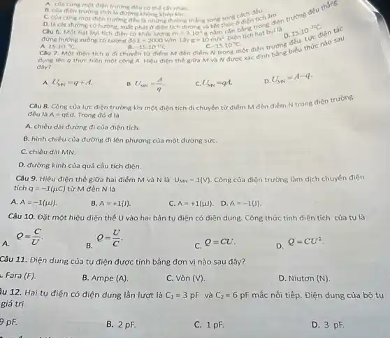 B. của điện trướng trình dướng không khẳn khi B. của điên trường tinh là đường không khép kín.
C. của cùng một điện trường đều là những đường thẳng song song cách đều âm
E=2000V/m.
m=3.10^-6g
kết cản bằng trongui
Lấy g=10m/s^2 Điện	D.
-15.10^-9C
A. của cung mot điện trường đều có thể cắt nhau.
Câu 6. Một hạt bụi tích điện có khối lượng
đứng hướng xuống có cường độ
A. 15.10^-9C
-15.10^-12C
dụng lên q thực hiện một công A Hiệu điện thế giữa M và N được xác định
Câu 7. Một điện tích q di chuyên từ điểm M đến điểm N trong một điện trường biểu thức nào sau
đây?
A U_(MN)=q+A.
B U_(MN)=(A)/(q)
C. U_(M)=qA.
D.
U_(MN)=A-q
Câu 8. Công của lực điện trường khi một điện tích di chuyển từ điểm M đến điểm N trong điện trường
đều là A=qEd. Trong đó d là
A. chiều dài đường đi của điện tích.
B. hình chiếu của đường đi lên phương của một đường sứC.
C. chiều dài MN.
D. đường kính của quả cầu tích điện.
Câu 9.Hiệu điện thế giữa hai điểm M và N là U_(MN)=1(V) Công của điện trường làm dịch chuyển điện
tích q=-1(mu C) từ M đến N là
A. A=-1(mu )
B. A=+1(J)
C. A=+1(mu )
D. A=-1(J)
Câu 10. Đặt một hiệu điện thế U vào hai bản tụ điện có điện dung. Công thức tính điện tích của tụ là
A.
Q=(C)/(U)
B.
Q=(U)/(C)
C.
Q=CU
D.
Q=CU^2
Câu 11. Điện dung của tụ điện được tính bằng đơn vị nào sau đây?
. Fara (F)
B. Ampe (A)
C. Vôn (V)
D. Niutơn (N)
3u 12. Hai tụ điện có điện dung lần lượt là C_(1)=3pF và C_(2)=6pF mắc nối tiếp. Điện dung của bộ tụ
giá trị
9 pF.
B. 2 pF.
C. 1 pF.
D. 3 pF.