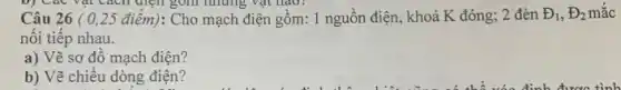b) Cac vat cách diện gồm những vật nào?
, Đ2 mắc Câu 26 (0,25 điểm): Cho mạch điện gồm: 1 nguồn điện, khoá K đóng; 2 đèn Theta _(1),Theta _(2)
nối tiếp nhau.
a) Vẽ sơ đồ mạch điện?
b) Vẽ chiều dòng điện?