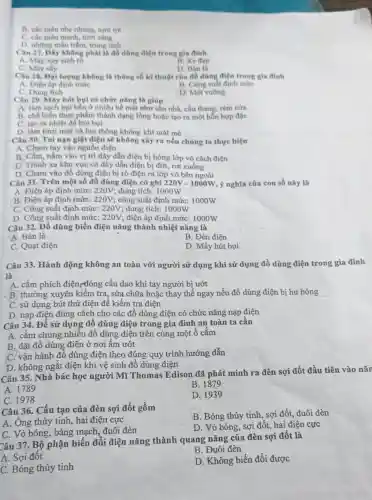 B. các màu nhe nhàng, tươi trê
C. các màu manh tươi sáng
. D. những màu trầm trung tinh
Câu 27. Dây không phải là đồ dùng điện trong gia đình
A. Máy xay sinh tố
B. Xe dap
C. Máy shy
D. Bàn là
Câu 28. Dai lurgne không là thông số kĩ thuật của đồ dùng điện trong gia đỉnh
A. Điện áp định mức
B. Công suất định mức
C. Dung tich
D. Mét vuông
Câu 29. Máy hút bụi có chức nǎng là giúp
A. làm sạch bui bần ở nhiều bề mặt như sản nhà cầu thang, rèm cứa
B. chế biến thực phẩm thành dạng lòng hoặc tạo ra một hỗn hợp đặc
C. tạo ra nhiệt để hút bụi
D. làm tươi mới và lưu thông không khí mát mê
-Câu 30. Tai nạn giật điện sẽ không xây ra nếu chúng ta thực hiện
A. Chạm tay vào nguồn điện
B. Cầm, nắm vào vị trí dây dẫn điện bị hòng lớp vỏ cách điện
C. Tránh xa khu vực có dây dẫn điện bị đứt, rơi xuống
D. Chạm vào đồ dùng điện bị rò điện ra lớp vỏ bên ngoài
Câu 31. Trên một số đồ dùng điện có ghi 220V - 1000W, ý nghĩa của con số này là
A. Điện áp định mức: 220V; dung tích:1000W
B. Điện áp định mức: 220V; công suất định mức: 1000W
C. Công suất định mức: 220V; dung tích:1000W
D. Công suất định mức: 220V; điện áp định mức: 1000W
Câu 32. Đồ dùng biến điện nǎng thành nhiệt nǎng là
A. Bàn là
B. Đèn điện
C. Quạt điện
D. Máy hút bụi
Câu 33. Hành động không an toàn với người sử dụng khi sử dụng đồ dùng điện trong gia đình
là
A. cắm phích điện,đóng cầu dao khi tay người bị ướt
B. thường xuyên kiềm tra, sửa chữa hoặc thay thế ngay nếu đồ dùng điện bị hư hỏng __
C. sử dụng bút thử điện để kiểm tra điện
D. nạp điện đúng cách cho các đồ dùng điện có chức nǎng nạp điện
Câu 34. Để sử dụng đồ dùng điện trong gia đình an toàn ta cần
A. cắm chung nhiêu đồ dùng điện trên cùng một ổ cắm
B. đặt đồ dùng điện ở nơi ẩm ướt
C. vận hành đồ dùng điện theo đúng quy trình hướng dẫn
D. không ngắt điện khi vệ sinh đồ dùng điện
Câu 35. Nhà bác học người Mĩ Thomas Edison đã phát minh ra đèn sợi đốt đầu tiên vào nǎn
A. 1789
B. 1879
C. 1978
D. 1939
Câu 36. Cấu tạo của đèn sợi đốt gồm
B. Bóng thủy tinh , sợi đốt, đuôi đèn
A. Ông thủy tinh hai điện cực
C. Vỏ bóng, bảng mạch, đuôi đèn
D. Vò bóng, sợi đốt, hai điện cực
Câu 37. Bộ phận biến đổi điện nǎng thành quang nǎng của đèn sợi đốt là
A. Sợi đốt
B. Đuôi đèn
C. Bóng thủy tinh
D. Không biến đổi được