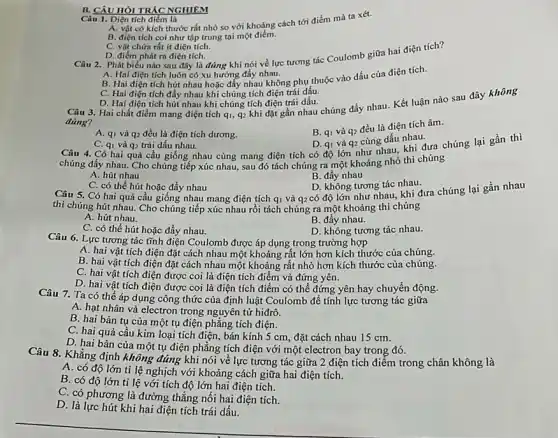 B. CÂU HÒI TRÁC NGHIEM
Câu 1. Điện tích điểm là
A. vật có kích thước rất nhỏ so với khoảng cách tới điểm mà ta xét.
B. điện tích coi như tập trung tại một điểm.
C. vật chứa rất ít điện tích.
Câu 2. Phát biểu nào sau đây là đúng khi nói về lực tương tác Coulomb giữa hai điện tích?
D. điểm phát ra điện tích.
A. Hai điện tích luôn có xu hướng đầy nhau.
B. Hai điện tích hút nhau hoặc đấy nhau không phụ thuộc vào dấu của điện tích.
C. Hai điện tích đẩy nhau khi chúng tích điện trái dấu.
D. Hai điện tích hút nhau khi chúng tích điện trái dấu.
Câu 3. Hai chất điểm mang điện tích q_(1),q_(2)
khi đặt gần nhau chúng đẩy nhau. Kết luận nào sau đây không
đúng?
B. q_(1) và q_(2)
đều là điện tích âm.
A. qi và q_(2) đều là điện tích dương.
D. qi và q_(2)
cùng dấu nhau.
Câu 4. Có hai quả cầu giống nhau cùng mang điện tích có độ lớn như nhau, khi đưa chúng lại gần thì
C. qi và q_(2) trái dấu nhau.
chúng đấy nhau. Cho chúng tiếp xúc nhau,sau đó tách chúng ra một khoảng nhỏ thì chúng
A. hút nhau
B. đẩy nhau
D. không tương tác nhau.
có độ lớn như nhau, khi đưa chúng lại gần nhau
C. có thể hút hoặc đẩy nhau
Câu 5. Có hai quả cầu giống nhau mang điện tích
thì chúng hút nhau.Cho chúng tiếp xúc nhau rồi tách chúng ra một khoảng thì chúng
q_(1) và q_(2)
A. hút nhau.
C. có thể hút hoặc đẩy nhau.
D. không tương tác nhau.
Câu 6. Lực tương tác tĩnh điện Coulomb được áp dụng trong trường hợp
A. hai vật tích điện đặt cách nhau một khoảng rất lớn hơn kích thước của chúng.
B. hai vật tích điện đặt cách nhau một khoảng rất nhỏ hơn kích thước của chúng.
C. hai vật tích điện được coi là điện tích điểm và đứng yên.
D. hai vật tích điện được coi là điện tích điểm có thể đứng yên hay chuyển động.
Câu 7. Ta có thể áp dụng công thức của định luật Coulomb để tính lực tương tác giữa
A. hạt nhân và electron trong nguyên tử hiđrô.
B. hai bản tụ của một tụ điện phẳng tích điện.
C. hai quả cầu kim loại tích điện, bán kính 5 cm, đặt cách nhau 15 cm.
D. hai bản của một tụ điện phẳng tích điện với một electron bay trong đó.
Câu 8. Khẳng định không đúng khi nói về lực tương tác giữa 2 điện tích điểm trong chân không là
A. có độ lớn ti lệ nghịch với khoảng cách giữa hai điện tích.
B. có độ lớn ti lệ với tích độ lớn hai điện tích.
C. có phương là đường thẳng nối hai điện tích.
D. là lực hút khi hai điện tích trái dấu.