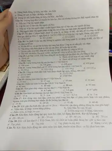 b/. Dùng hành động.kí hiệu, tín hiệu , ám hiệu
c/. Dùng lời nói,kí hiệu, tín hiệu,ám hiệu
d/. Dùng lời nói.hành động, kí hiệu.tín hiệu , ám hiệu
Câu 16: Trường hợp đến nơi truyền tin liên lạc, báo cáo nhưng không tim thấy người nhận thì
a). Tiếp tục ở lại tìm người nhận
b/. Lập tức trở về bảo cáo cho người chỉ huy
c). Tiếp tục ở lại tìm người nhận và nhờ người khác trở về báo cáo cho người chỉ huy
d. Nhờ người khác tìm người nhận và lập tức trở về báo cáo tình hình cho người chi huy.
Câu 17: Xư phạt vi phạm hành chính về quản lý, sử dụng vũ khí, vật liệu nổ và công cụ hỗ trợ
theo quy định tại điều 11 nghị định số
144/2021/ND-
CP có hiệu lực vào ngày, tháng, nǎm nào?
a/ 31/12/2020	b/. 31/12/2021
31/12/2022
d/. 31/12/2023
Câu 18: Các hành vi nào sau đây không bị nghiêm cấm trong quản lý, sử dụng vũ khí, vật liệu nổ
và công cụ hỗ trợ.
a/. Vũ khí thô sơ, nó gia bảo là hiện vật trưng bày được Công an xã cấp giấy xác nhận
b/. Vận động viên được phép tự chế côn nhị khúc để luyện tập tại nhà
c/. Tự sản xuất,mua bán, tàng trữ,sử dụng vũ khí.vật liệu nố, công cụ hỗ trợ
d/. Đào bới, tìm kiếm.thu gom vũ khí,vật liệu nổ, công cụ hỗ trợ làm của riêng.
Câu 19: Lựu Đạn LĐ-01 Việt Nam dùng đề sát thương sinh lực địch chủ yếu bằng uy lực gi?
a/. Thuốc nô
c/. Mảnh vǎng
b/. Thuốc nổ kết hợp với các mảnh vǎng
d/. Thuốc nổ kết hợp với mảnh vǎng
Câu 20: Trọng lượng toàn bộ của lựu đạn F-1 Việt Nam là:
a/. 500 gram
c/. 600 gram
d/. 650 gram
b/. 550 gram
Câu 21: Trọng lượng thuốc nổ TT 40/60 trong lựu đạn LĐ-01 Việt Nam là
c/. 115-130 g
125-135g
b. 110-120g
95-105g
Câu 22: Công an nhân dân Việt Nam được thành lập ngày,tháng, nǎm nào?
22/12/1944
b/. 22/12/1945
a/.
c. 19/8/1944
d/. 19/8/1945
Câu 23: Đường kính thân lựu đạn F1 Việt Nam là:
a. 55 mm
c/, 60 mm
d/.65 mm
b/. 57 mm
Câu 24: Chiều cao toàn bộ lựu đạn LĐ-01 Việt Nam là:
a/, 82 mm
c/. 88 mm
d. 91 mm
b/. 85 mm
Câu 25: Thời gian cháy chậm của lựu đạn F-1 Việt Nam là:
a/. 3-4 giây
c). 5-6 giây
d/. 6-7 giây
b/. 4-5 giây
Câu 26: Bán kính sát thương của lựu đạn LĐ-01 Việt Nam là:
4,5-55m
d. 67 m
bl. 5-6m
c. 5,5-6,5m
a/.
Câu 27: Khi đứng ném lựu đạn, cánh tay phải vung lựu đạn về phía trước hợp với mặt phẳng
ngang một góc khoảng bao nhiêu độ thì buông lựu đạn ra
b/. 40 độ
độ
c/. 45 độ
d/, 60 độ
Câu 28: Khi gặp địa hình địa vật cao từ
20cm-40cm thì vận dụng những động tác nào phù hợp?
a/. Nǎm bắn, lê thấp, trườn bằng phẳng.
b/. Quỳ bắn, bò cao, lê cao
d/. Trườn máp mô, lê thấp, nằm ném
c/. Nǎm ném, lê thâp, bò cao
Câu 29: Khi thực hiện động tác quỳ ném lựu đạn, lợi dụng địa hình, địa vật khoảng ?
a/. 20-40cm
30-70cm
40-70cm
40-60cm
Câu 30: Đối với lựu đạn F-1 Việt Nam.khi rút chốt an toàn phải dùng lực giữ và kéo của
a/. Tay phải
b. Tay trái
c/. Tay phài và tay trái
d/. Rǎng và tay ph
Câu 31: Khi thực hiện động tác nằm ném lựu đạn, muôn ném được xa thì phài làm sau: