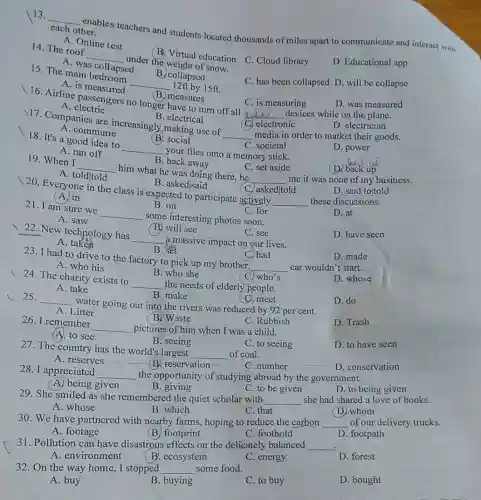 B. electrical
17. Companies are increasingly making use of
__ media in order to market their goods.
D. electrician
A. commune
(C) electronic
B. measures
16. Airline passenger no longer have to turn off all
__ devices while on the plane.
D. was measured
A electric
C. is measuring
B. collapsed
15. The main bedroose
__ 12ft by 15 ft.
A. is measured
14. The roof
__
under the weight of snow.
B. Virtual education C Cloud library
D. Educational app
A. was collapsed
13.
__
combles teachers and students located thousands of miles apart to communicate and interact with
each other.
A. Online test
B. back away
A. toldltold
C. set aside
(D. back up
19. When I
__
him what he was doing there,he
__ me it was none of my business.
B. social
18. It's a good idea to
__
your files onto a memory stick.
C. societal
D. power
A. ran off
B. asked/said
20. Everyone in the class is expected to participate actively
__ these discussions.
D. said toltold
(A) in
C. askedltold
B. on
21. I am sure we
__
some interesting photos soon.
C. for
D. at
A. saw
D. have seen
B. will see
22. New technology has
__ a massive impact on our lives.
C. see
A . taken
B. Sét
(C) had
23. I had to drive to the factory to pick up my brother,
__ car wouldn't start.
D. made
A. who his
D. whose
C. meet
c 25.
__
water going out into the rivers was reduced by 92 per cent.
D. do
A. Litter
B. Waste
B. who she
24. The charity exists to
C. who's
A. take
__ the needs of elderly people.
B. make
27. The country has the world's largest
__ of coal.
D. to have seen
A. reserves __
B. reservation
C. number
D. conservation
26. I remember
__ pictures of him when I was a child.
C. Rubbish
D. Trash
(A. to see
B. seeing
C. to seeing
28. I appreciated
__ the opportunity of studying abroad by the government.
A. being given
B. giving
C. to be given
D. to being given
29. She smiled as she remembered the quiet scholar with
__	love of books.
C. that
A. whose
B. which
(D) whom
30. We have partnered with nearby farms,hoping to reduce the carbon __ of our delivery trucks.
A. footage
(B) footprint
C. foothold
D. footpath
31. Pollution can have disastrous effects on the delicately balanced __
A. environment
B. ecosystem
C. energy
D. forest
32. On the way home, I stopped __ some food.
A. buy
B. buying
C. to buy
D. bought