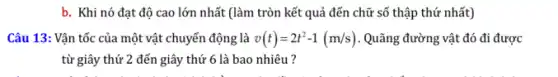 b. Khi nó đạt độ cao lớn nhất (làm tròn kết quả đến chữ số thập thứ nhất)
Câu 13: Vận tốc của một vật chuyển động là v(t)=2t^2-1(m/s) . Quãng đường vật đó đi được
từ giây thứ 2 đến giây thứ 6 là bao nhiêu ?