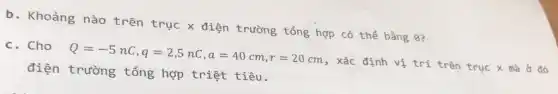 b. Khoảng nào trên trục x điện trường tổng hợp có thể bằng 9?
c. Cho
Q=-5nC,q=2,5nC,a=40cm,r=20cm
, xác định vị trí trên trục
điện trường tổng hợp triệt tiêu.