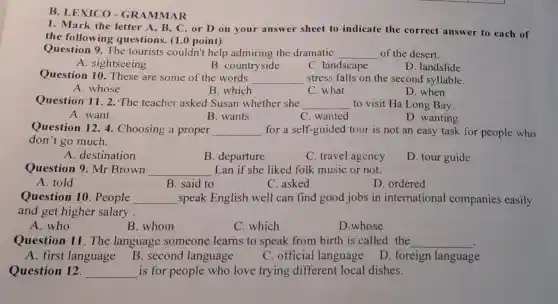 B. LEXICO-GR AMMA R
1. Mark the letter A, B, C or D on your answer sheet to indicate the correct answer to each of
the following questions. (1.0 point)
Question 9. The tourists couldn't help admiring the dramatic __ of the desert.
A. sightseeing
B. countryside
C. landscape
D. landslide
Question 10 These are some of the words __ stress falls on the second syllable.
A. whose
B. which
C. what
D. when
Question 11.2 The teacher asked Susan whether she __ to visit Ha Long Bay.
A. want
B. wants
C. wanted
D. wanting
Question 12. 4 Choosing a proper __ for a self-guided tour is not an easy task for people who
don't go much.
A. destination
B. departure
C. travel agency
D. tour guide
Question 9. Mr Brown __ Lan if she liked folk music or not.
A. told
B. said to
C. asked
D. ordered
Question 10 . People __ speak English well can find good jobs in international companies easily
and get higher salary.
A. who
B. whom
C. which
D.whose
Question 11 The language someone learns to speak from birth is called the __
B. second language
A. first language
C. official language
D. foreign language
Question 12. __ is for people who love trying different local dishes.