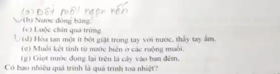 (b) Nước đóng bǎng.
(c) Luộc chín quả trứng.
(d) Hòa tan một ít bột giặt trong tay với nước, thấy tay ấm.
(e) Muối kết tinh từ nước biên ở các ruộng muôi.
(g) Giọt nước đọng lại trên lá cây vào ban đêm.
Có bao nhiêu quá trình là quá trình toả nhiệt?