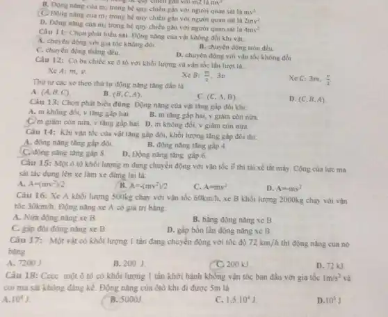 B. Động nǎng của m2 trong hệ quy chiếu gắn với người quan sát là
mv^2
đồng hệ quy chiều gan với m2 là
(C) Động nǎng của m trong hệ quy chiếu gắn với người quan sát là
2mv^2
D. Động nǎng của mi trong hệ quy chiếu gắn với người quan sát là
4mv^2
Câu 11: Chọn phát biểu sai. Động nǎng của vật không đối khi vật:
A. chuyển động với gia tốc không đôi.
B. chuyền động tròn đều.
C. chuyển động thǎng đều.
D. chuyển động với vận tốc không đổi
Câu 12: Có ba chiếc xe ô tô với khối lượng và vận tốc lần lượt là:
Xe A: m,v.
Thứ tự các xe theo thứ tự động nǎng tǎng dần là
Xe B: (m)/(2) 3v.
Xe C: 3m, (v)/(2)
A. (A,B,C)
B. (B,C,A)
C. (C,A,B)
D. (C,B,A)
Câu 13: Chọn phát biểu đúng. Động nǎng của vật tǎng gấp đôi khi:
A. m không đối.v tǎng gap hai.
B. m tǎng gấp hai, v giảm còn nữa.
C. m giảm còn nửa.v tǎng gấp hai.D. m không đổi.v giảm còn nữa.
Câu 14: Khi vận tốc của vật tǎng gấp đôi, khối lượng tǎng gấp đôi thì:
A. động nǎng tǎng gấp đôi.
B. động nǎng tǎng gấp 4.
C. động nǎng tǎng gấp 8.
D. Động nǎng tǎng gâp 6.
Câu 15: Một ô tô khối lượng m đang chuyển động với vận tốc overrightarrow (v) thì tài xế tắt máy. Công của lực ma
sát tác dụng lên xe làm xe dừng lại là:
A. A=(mv^2)/2
B. A=-(mv^2)/2
C A=mv^2
D. A=-mv^2
Câu 16: Xe A khối lượng 500kg chạy với vận tốc 60km/h xe B khối lượng 2000kg chạy với vận
tốc 30km/h Động nǎng xe A có giá trị bằng:
A. Nửa động nǎng xe B.
B. bằng động nǎng xe B.
C. gấp đôi động nǎng xe B.
D. gấp bốn lần động nǎng xe B.
Câu 17: Một vật có khối lượng 1 tần đang chuyển động với tốc độ 72km/h thì động nǎng của nó
bằng
A. 7200 J
B. 200J.
C. 200 kJ
D. 72 KJ
Câu 18: Cocc một ô tô có khối lượng 1 tần khởi hành không vận tốc ban đầu với gia tốc 1m/s^2 và
coi ma sát không đảng kể. Động nǎng của ôtô khi đi được 5m là
A. 10^4J
B. 5000J.
C. 1,5cdot 10^4J
D. 10^3J