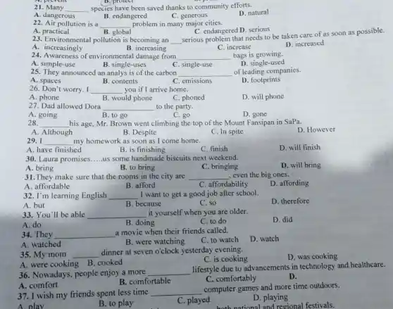 (B.) protect
21	__ species have been saved thanks to community efforts.
A. dangerous
B. endangered
C. generous
D. natural
A . practical
B. global
23. Environmental pollution is becoming an
C. endangered D . serious
__
serious problem that needs to be taken care of as soon as possible.
A . increasingly
B. increasing
C. increase
D. increased
22. Air pollution is a __ problem in many major cities.
24. Awareness of environmenta damage from __ bags is growing.
A. simple-use
B. single-uses
C. single-use
D. single-used
25. They announced an analys is of the carbon __ of leading companies.
A. spaces
B. contents
C. emissions
D. footprints
26. Don't worry. I __ you if I arrive home.
A. phone
B. would phone
C. phoned
D. will phone
27. Dad allowed Dora __ to the party.
A. going
28.
B. to go
C. go
D. gone
__ his age, Mr. Brown went climbing the top of the Mount Fansipan in SaPa.
A. Although
B. Despite
C. In spite
D. However
29. I __ my homework as soon as I come home.
A. have finished
B. is finishing
C. finish
D. will finish
30. Laura promises __ us some handmade biscuits next weekend.
A. bring
B. to bring
C. bringing
D. will bring
31.They make sure that the rooms in the city are __ , even the big ones.
A. affordable
B. afford
C. affordability
D. affording
32. I'm learning English __ I want to get a good job after school.
D. therefore
A.but
B. because
C. so
33. You'll be able __ it yourself when you are older.
D. did
A. do
B. doing
C. to do
34. They __
a movie when their friends called.
C. to watch
D. watch
A. watched
B. were watching
35. My mom __
dinner at seven o'clock yesterday evening.
C. is cooking
D. was cooking
A. were cooking B cooked
36. Nowadays,people enjoy a more
__
lifestyle due to advancements in technology and healthcare
B. comfortable
C. comfortably
D.
A. comfort
37. I wish my friends spent less time __
computer games and more time outdoors.
A. play
B. to play
C. played
D. playing
hnational and regional festivals.