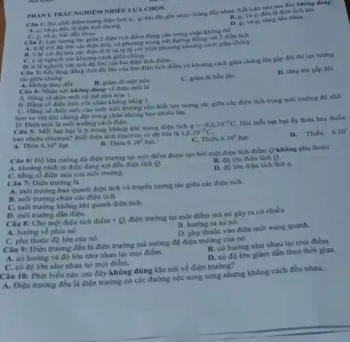 B. q_(1) và q_(2)
đều là điện tích âm.
Câu 1: Hai chất điểm mang điện tích q_(1),q_(2)
khi đặt gần nhau chúng đẩy nhau. Kết luận nào sau đây không đúng'.
A. q_(1)
và q2 đều là điện tích dương.
D. q_(1) và q_(2)
cùng dấu nhau.
PHÀN I. TRÁC NGHIỆM NHIÊU LƯA CHỌN.
C. q_(1) và q2 trái dấu nhau.
Câu 2: Lực tương tác giữa 2 điện tích điểm đứng yên trong chận không thì
A. tỉ lệ với độ lớn các điện tích có phương trùng với đường thẳng với 2 điện tích.
B. tỉ lệ với độ lớn các điện tích và tỷ lệ với bình phương khoảng cách giữa chúng.
C. ti lệ nghịch với khoảng cách giữa chúng.
D. ti lệ nghịch với tích độ lớn của hai điện tích điểm.
Câu 3: Khi tǎng đồng thời độ lớn của hai điện tích điểm và khoảng cách giữa chúng lên gấp đôi thì lực tương
tác giữa chúng
D. tǎng lên gấp đôi.
A. không thay đồi.
B. giàm đi một nưa.
C. giàm đi bốn lần.
Câu 4: Nhận xét không đúng về điện môi là
A. Hằng số điện môi có thể nhỏ hơn 1.
B. Hằng số điện môi của chân không bằng 1.
C. Hằng số điện môi của một môi trường cho biết lực tương tác giữa các điện tích trong môi trường đó nhỏ
hơn so với khi chúng đặt trong chân không bao nhiêu lần.
D. Điện môi là môi trường cách điện.
Câu 5: Mỗi hạt bui li ti trong không khí mang điện tích
q=-9,6cdot 10^-13C
Hỏi mỗi hạt bụi ấy thừa hay thiếu
bao nhiêu electron? Biết điện tích electron có độ lớn là
1,6cdot 10^-19C
D. Thiếu 6.10^5
B. Thừa 6.10^5 hạt.
C. Thiếu 6.10^6hunderset (.)(a)t
A. Thừa 6.10^6hunderset (.)(a)t
Câu 6: Độ lớn cường độ điện trường tại một điểm được tạo bởi một điện tích điểm Q không phụ thuộc
B. độ lớn điện tích Q.
A. khoảng cách từ điện đang xét đến điện tích Q.
D. độ lớn điện tích thứ q.
C. hằng số điện môi của môi trường.
Câu 7: Điện trường là
A. môi trường bao quanh điện tích và truyền tương tác giữa các điện tích.
B. môi trường chứa các điện tích.
C. môi trường không khí quanh điện tích.
D. môi trường dẫn điện.
Câu 8: Cho một điện tích digrave (hat (e))m+Q
điện trường tại một điểm mà nó gây ra có chiều
B. hướng ra xa nó.
A. hướng về phía nó.
D. phụ thuộc vào điện môi xung quanh.
C. phụ thuộc độ lớn của nó.
Câu 9: Điện trường đều là điện trường mà cường độ điện trường của nó
B. có hướng như nhau tại mọi điểm.
A. có hướng và độ lớn như nhau tại mọi điểm.
D. có độ lớn giảm dần theo thời gian.
C. có độ lớn như nhau tại mọi điểm.
Câu 10: Phát biểu nào sau đây không đúng khi nói về điện trường?
A. Điện trường đều là điện trường có các đường sức song song nhưng không cách đều nhau.