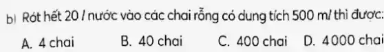 b) Rót hết 20 / nước vào các chai rỗng có dung tích 500 m/ thì được:
A. 4 chai
B. 40 chai
C. 400 chai
D. 4000 chai