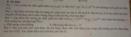 B. Tự luận
Bài 1: Lực tương tác điện giữa điện tích 4mu C và điện tích -3mu C là 1,7cdot 10^-1N tính khoảng cách giữa hai điện tích.
Bài 2: Hai điện tích trái dấu tác dụng lên nhau một lực hút có độ lớn: 8 N. Độ lớn lực sẽ là bao nhiêu nếu dịch
chuyển để khoảng cách giữa chúng bằng 4 lần khoảng cách ban đầu?
Bài 3: Xác định lực tương tác điện giữa hai điện tích q_(1)=3cdot 10^-6C và q_(2)=3cdot 10^-6C cách nhau một khoảng r=
3cm trong hai trường hợp
a. Đặt trong chân không
b. Đặt trong dầu hỏa (varepsilon =2)
Bài 4: Hai quả cầu nhỏ tích điện , độ lớn bằng nhau., đặt cách nhau 5cm trong chân không thì hút nhau bằng
một lực 0,9N.. Xác định điện tích của hai quả cầu đó.
D. 4 cm.