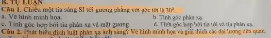 B. TU LUAN
Câu 1.. Chiếu một tia sáng SI tới gương phẳng với góc tới là 30^0
a. Vẽ hình minh họa.
b. Tính góc phản xa.
C. Tính góc hợp bởi tia phản xạ và mặt gương
d. Tính góc hợp bởi tia tới và tia phản xạ.
Câu 2.. Phát biểu định luật phản xạ ánh sáng? Vẽ hình minh họa và giải thích các đại lượng liên quan.