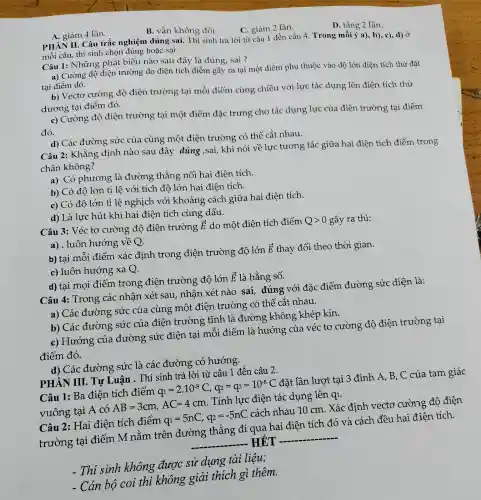 B. vẫn không đổi.
C. giảm 2 lần.
D. tǎng 2 lần.
A. giảm 4 lần.
PHÀN II. Câ trắc nghiệm đúng sai. Thí sinh trả lời từ câu 1 đến câu 4. Trong mỗi ý a), b), c),d) Ở
mỗi câu, thí sinh chọn đúng hoặc sai.
Câu 1: Những phát biểu nào sau đây là đúng, sai ?
a) Cường độ điện trường do điện tích điểm gây ra tại một điểm phụ thuộc vào độ lớn điện tích thử đặt
tại điểm đó.
b) Vectơ cường độ điện trường tại mỗi điểm cùng chiều với lực tác dụng lên điện tích thử
dương tại điểm đó.
c) Cường độ điện trường tại một điểm đặc trưng cho tác dụng lực của điện trường tại điểm
đó.
d) Các đường sức của cùng một điện trường có thể cắt nhau.
Câu 2: Khẳng định nào sau đây đúng ,sai,khi nói về lực tương tác giữa hai điện tích điểm trong
chân không?
a) Có phương là đường thẳng nối hai điện tích.
b) Có độ lớn tỉ lệ với tích độ lớn hai điện tích.
c) Có độ lớn tỉ lệ nghịch với khoảng cách giữa hai điện tích.
d) Là lực hút khi hai điện tích cùng dấu.
Câu 3: Véc tơ cường độ điện trường
overrightarrow (E) do một điện tích điểm Qgt 0 gây ra thì:
a) . luôn hướng về Q.
b) tại mỗi điểm xác định trong điện trường độ lớn
overrightarrow (E) thay đổi theo thời gian.
c) luôn hướng xa Q.
d) tại mọi điểm trong điện trường độ lớn
overrightarrow (E) là hằng số.
Câu 4: Trong các nhận xét sau, nhận xét nào sai, đúng với đặc điểm đường sức điện là:
a) Các đường sức của cùng một điện trường có thể cắt nhau.
b) Các đường sức của điện trường tĩnh là đường không khép kín.
c) Hướng của đường sức điện tai mỗi điểm là hướng của véc tơ cường độ điện trường tại
điểm đó.
d) Các đường sức là các đường có hướng.
PHÀN III. TỰ Luận . Thí sinh trả lời từ câu 1 đến câu 2.
Câu 1: Ba điện tích điểm
q_(1)=2cdot 10^-8C,q_(2)=q_(3)=10^-8C
đặt lần lượt tại 3 đỉnh A, B . C của tam giác
vuông tại A có
AB=3cm,AC=4cm
. Tính lực điện tác dụng lên qi.
Câu 2: Hai điện tích điểm
q_(1)=5nC,q_(2)=-5nC
cách nhau 10 cm. Xác định vectơ cường độ điện
trường tại điểm M nằm trên đường thẳng đi qua hai điện tích đó và cách đều hai điện tích.
__ HÉT __
. Thi sinh không được sử dụng tài liệu;
Cán bộ coi thi không giải thích gì thêm.