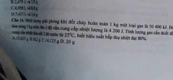 B.2,479 L và 7,8 g
C.4.958 L và 8,8 g
D.7.437 L và 3,6 g
Câu 14. Nhiệt lượng giải phóng khi đốt cháy hoàn toàn 1 kg một loại gas là 50400 kJ . Để
làm nóng 1 kg nước lên 1 độ cần cung cấp nhiệt lượng là 4200 J. Tính lượng gas cần thiết để
cung cấp nhiệt đun sôi 2 lít nước từ 25^circ C
biết hiệu suất hấp thụ nhiệt đạt 80% 
A.15,625 B.10,2 g C.14,12 g D. 20g