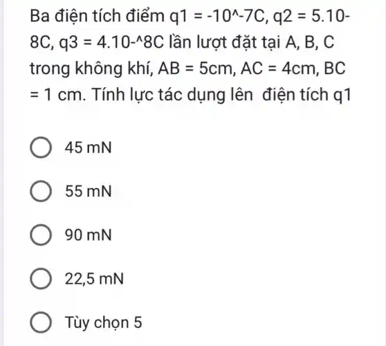 Ba điện tích điểm q1=-10^wedge -7C,q2=5.10-
8C,q3=4.10-wedge 8C lần lượt đặt tại A, B, C
trong không khí, AB=5cm,AC=4cm,BC
=1cm . Tính lực tác dụng lên điện tích q1
45 mN
55 mN
90 mN
22,5 mN
Tùy chọn 5