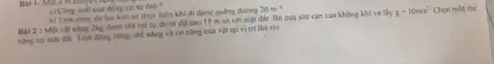 Bai 1: Moto lot
a) Công suất cua động co xe ôtô
h) Tinh công do lực kéo xe thực hiện khi đi được quãng đường 20 m ?
Bài 2 : Một vật nạng 2kg được thả rơi tự do từ độ cao 15 m so với mặt đất. Bỏ qua sức cản của không khí và lấy
g=10m/s^2 Chọn mốc thế
nâng tại mật đất.Tính động nǎng, thế nâng và cơ nǎng của vật tại vị trí thả rơi.