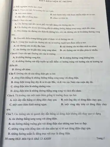 BAI 9: KHÁI NIẸM TỬ TRƯỜNG
Câu 1. Chọn câu sai. Từ trường tồn tại ở gần
A. một nam châm.
C. dây dẫn có dòng điện.
B. một thanh thủy tinh được nhiễm điện do co xát.
D. chùm tia điện tử.
Câu 2. Chọn câu sai
A. Các đường mạt sắt của từ phổ cho biết dạng của đường sức từ.
B. Các đường sức từ của từ trường đều là những đường thẳng song song, cách đều nhau.
C. Nói chung các đường sức điện thì không kín, còn các đường sức từ là những đường cong
kín.
D. Qua mỗi điểm trong không gian vẽ được vô số đường sức từ.
Câu 3. Trong bức tranh các đường sức từ, từ trường mạnh hơn được diễn tả bời
A. các đường sức từ dày đặc hơn.
B. các đường sức từ nằm cách xa nhau.
C. các đường sức từ gần như song song nhau.
D. các đường sức từ nằm phân kì nhiều.
Câu 4. Chọn câu sai. Đường sức của từ trường
A. là những đường cong kín.
B. là những đường cong không kín.
C. là những đường mà tiếp tuyến tại mỗi điểm có hướng trùng với hướng của từ trường tại
điểm đó.
D. không cắt nhau.
Câu 5. Đường sức từ của dòng điện gây ra bởi
A. dòng điện thẳng là những đường thẳng song song với dòng điện.
B. dòng điện trong ống dây đi ra từ cực Bắc, và đi vào cực Nam của cuộn dây đó.
C. dòng điện tròn là những đường tròn.
D. dòng điện tròn là những đường thẳng song song và cách đều nhau.
Câu 6. Từ trường của một nam châm giống từ trường được tạo bởi
A. một dây dẫn thẳng có dòng điện chạy qua.
B. một ống dây có dòng điện chạy qua.
C. một nam châm hình móng ngựa.
D. một vòng dây tròn có dòng điện chạy
qua.
Câu 7. Các đường sức từ quanh dây dẫn thẳng có dòng điện không đổi chạy qua có dạng
A. các đường thẳng song song với dòng điện.
B. các đường thẳng vuông góc với dòng điện như những nan hoa xe đạp.
C. những vòng tròn đồng tâm với tâm nằm tại vị trí nơi dòng điện chạy qua.
D. những đường xoắn ốc đồng trục với trục là dòng điện.
Đề cương HKII- Môn Vật li- Khối 12- KHXH
1. Trắc nghiệm nhiều lựa chọn
Trang 1