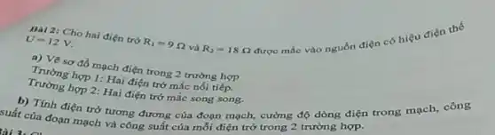 Bal 2: Cho hai điện trở R_(1)=9Omega  và R_(2)=18Omega 
được mắc vào nguồn điện có hiệu
U=12V
a) Vẽ sơ đồ mạch điện trong 2 trường hợp
Trường hợp 1: Hai điện trở mắc nối tiếp.
Trường hợp 2: Hai điện trở mắc song song.
b) Tính điện trở tương đương của đoạn mạch, cường độ dòng điện trong mạch, công
suất của đoạn mạch và công suất của mỗi điện trở trong 2 trường hợp.