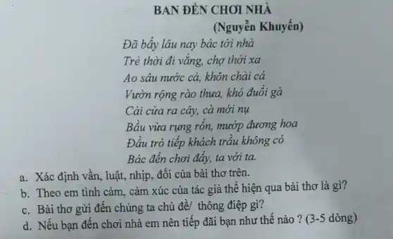 BAN ĐÉN CHOI NHÀ
(Nguyễn Khuyến)
Đã bấy lâu nay bác tới nhà
Trẻ thời đi vǎng,chợ thời xa
Ao sâu nước cả,khôn chài cá
Vườn rộng rào thưa, khó đuổi gà
Cải cửa ra cây,cà mới nụ
Bầu vừa rụng rốn,mướp đương hoa
Đầu trò tiếp khách trầu không có
Bác đến chơi đấy,ta với ta.
a. Xác định vần luật, nhịp, đối của bài thơ trên.
b. Theo em tình cảm, cảm xúc của tác giả thể hiện qua bài thơ là gì?
c. Bài thơ gửi đến chúng ta chủ đề/ thông điệp gì?
d. Nếu bạn đến chơi nhà em nên tiếp đãi bạn như thế nào? 3-5 dòng)