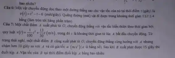 bao nhiêu?
Câu 6: Một vật chuyển động dọc theo một đường thẳng sao cho vận tốc của nó tại thời điểm t (giây)là
v(t)=t^2-t-6(macute (e)t/gihat (a)y)
. Quãng đường (mét) vật đi được trong khoảng thời gian 1leqslant tleqslant 4
bằng (làm tròn tới hàng phần trǎm)
Câu 7: Một chất điểm A xuất phát từ O, chuyển động thẳng với vận tốc biến thiên theo thời gian bởi
quy luật v(t)=(1)/(100)t^2+(13)/(30)t(m/s) , trong đó t là khoảng thời gian từ lúc A bắt đầu chuyển động . Từ
trạng thái nghỉ,một chất điểm B cũng xuất phát từ O, chuyển động thẳng cùng hướng với A nhưng
chậm hơn 10 giây so với A và có gia tốc a(m/s^2) (a là hằng số). Sau khi B xuất phát được 15 giây thì
đuổi kịp A.Vận tốc của B tại thời điểm đuổi kịp A bằng bao nhiêu