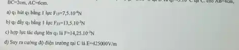 BC=2cm,AC=6cm.
a) qi hút q)bằng 1 lực F_(13)=7,5cdot 10^-4N
b) qz điy q)bằng 1 lực F_(23)=13,5cdot 10^-3N
c) hợp lực tác dụng lên q_(3) là F=14,25cdot 10^-3N
d) Suy ra cường độ điện trường tại C là E=425000V/m