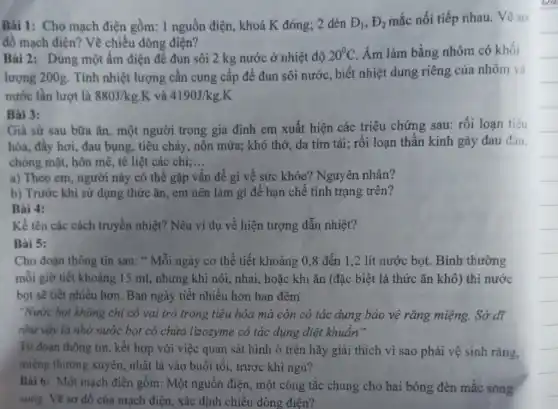 Bài 1: Cho mạch điện gồm: 1 nguồn điện, khoá K đóng;2 đèn D_(1),E_(2) mắc nối tiếp nhau.Vẽ sơ
đồ mạch điện? Vẽ chiều dòng điện?
Bài 2: Dùng một ấm điện để đun sôi 2 kg nước ở nhiệt độ 20^circ C Âm làm bằng nhôm có khối
lượng 200g. Tính nhiệt lượng cần cung cấp để đun sôi nước, biết nhiệt dung riêng của nhôm và
nước lần lượt là 880J/kg.K và 4190J/kg.K
Bài 3:
Giả sử sau bữa ǎn, một người trong gia đình em xuất hiện các triệu chứng sau: rối loạn tiêu
hóa, đầy hơi, đau bụng, tiêu chảy, nôn mửa; khó thở, da tím tái; rối loạn thần kinh gây đau đầu.
chóng mặt, hôn mê tê liệt các chi;... __
a) Theo em, người này có thể gặp vấn đề gì về sức khỏe? Nguyên nhân?
b) Trước khi sử dụng thức ǎn, em nên làm gì để hạn chế tình trạng trên?
Bài 4:
Kể tên các cách truyền nhiệt? Nêu ví dụ về hiện tượng dẫn nhiệt?
Bài 5:
Cho đoạn thông tin sau: " Mỗi ngày cơ thể tiết khoảng 0,8 đến 1,2 lít nước bọt. Bình thường
mỗi giờ tiết khoảng 15 ml, nhưng khi nói, nhai, hoặc khi ǎn (đặc biệt là thức ǎn khô) thì nước
bọt sẽ tiết nhiều hơn. Ban ngày tiết nhiều hơn ban đêm
"Nước bọt không chi có vai trò trong tiêu hóa mà còn có tác dụng bảo vệ rǎng miệng. Sở dĩ
như vậy là nhờ nước bọt có chứa lizozyme có tác dụng diệt khuẩn"
Từ đoạn thông tin , kết hợp với việc quan sát hình ở trên hãy giải thích vì sao phải vệ sinh rǎng.
miệng thường xuyên,nhất là vào buổi tối, trước khi ngủ?
Bài 6: Một mạch điện gồm: Một nguồn điện, một công tắc chung cho hai bóng đèn mắc song
song. Vẽ sơ đồ của mạch điện, xác định chiều dòng điện?