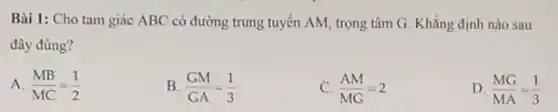 Bài 1: Cho tam giác ABC có đường trung tuyển AM, trọng tâm G. Khẳng định nào sau
đây đúng?
A. (MB)/(MC)=(1)/(2)
B. (GM)/(GA)=(1)/(3)
C. (AM)/(MG)=2
D. (MG)/(MA)=(1)/(3)