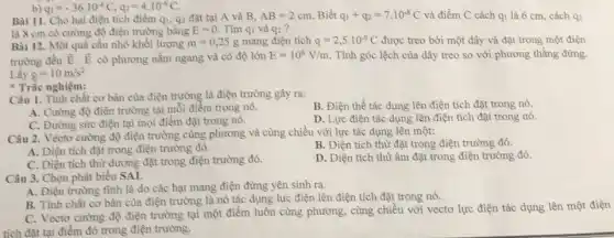 Bài 11. Cho hai điện tích điểm qu,q2 đạt tại A và B. AB=2cm Biết q_(1)+q_(2)=7.10^-8C và điểm C cách q_(1) là 6 cm, cách q2
là 8 cm có cường độ điện trường bằng E=0. Tìm qi và q_(2)
q_(1)=-36cdot 10^-6C,q_(2)=4cdot 10^-6C
Bài 12. Một quả cầu nhỏ khối lượng m=0,25g mang điện tích q=2,5cdot 10^-9C được treo bởi một dây và đặt trong một điện
trường đều overrightarrow (E) overrightarrow (E) có phương nằm ngang và có độ lớn
E=10^6V/m. Tính góc lệch của dây treo so với phương thẳng đứng.
Lấy g=10m/s^2
Trắc nghiệm:
Câu 1. Tỉnh chất cơ bản của điện trường là điện trường gây ra:
B. Điện thế tác dụng lên điện tích đặt trong nó.
A. Cường độ điện trường tại mỗi điểm trong nó.
D. Lực điện tác dụng lên điện tích đặt trong nó.
C. Đường sức điện tại mọi điểm đặt trong nó.
Câu 2. Véctơ cường độ điện trường cùng phương và cùng chiều với lực tác dụng lên một:
A. Diện tích đạt trong điện trường đó.
B. Diện tích thừ đặt trong điện trường đó.
C. Diện tích thừ dương đặt trong điện trường đó.
D. Diện tích thừ âm đặt trong điện trường đó.
Câu 3. Chọn phát biểu SAI.
A. Điện trường tình là do các hạt mang điện đứng yên sinh ra.
B. Tỉnh chất cơ bản của điện trường là nó tác dụng lực điện lên điện tích đặt trong nó.
C. Vectơ cường độ điện trường tại một điểm luôn cùng phương.cùng chiều với vectơ lực điện tác dụng lên một điện
tích đặt tại điểm đó trong điện trường.