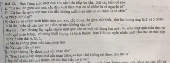 Bài 12. Bạn Tùng gieo một con xúc xắc liên tiếp hai lần. Xét các biến cố sau:
E: {}^46C a hai lần gieo con xúc xắc đều xuất hiện mặt có số chấm là số nguyên tố"
F: {}^4C ả hai lần gieo con xúc xắc đều không xuất hiện mặt có số chấm là số chǎn"
a) Phép thử là gì?
b) Giả sử số chấm xuất hiện trên con xúc xắc trong lần gieo thứ nhất thứ hai tương ứng là 2 và 5 chấm.
Khi đó, biến cố nào xảy ra? Biến cố nào không xảy ra?
Bài 13. Bạn Hoàng lấy ngẫu nhiên một quả cầu từ một túi đựng hai quả cầu gồm một quả màu đen và
một quả màu trắng , có cùng khối lượng và kích thướC. Bạn Hải rút ngẫu nhiên một tấm thẻ từ một hộp
đựng 3 tấm thẻ A. B,C.
a) Mô tả không gian mẫu của phép thứ.
(b) Xét các biến cố sau:
E:"Bạn Hoàng lấy được quả cầu màu đen"
F:"Bạn Hoàng lấy được quả cầu màu trắng và bạn Hải không rút được tấm thể
A''.
Hãy mô tả các kết quả thuận lợi cho hai biến cố E và F.