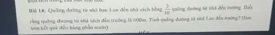 Bài 14: Quãng đường từ nhà bạn Lun đến nhà sách bằng (3)/(10) quãng đường từ nhà đến trường. Biết
rằng quãng đường từ nhà sách đến trường là 600m. Tính quãng dường từ nhà Lan đến trường? (làm
tròn kết quá đến hàng phần mười)