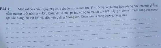 Bài 1:
Một vật có khối lượng 2kg chịu tác dụng của một lực:
F=10(N)
có phương hợp với độ dời trên mặt phẳng
nǎm ngang một góc: alpha =45^circ  Giữa vật và mặt phẳng có hệ sô ma sát
mu =0,2 Lấy g=10m/s^2
Tính công của ngoại
lực tác dụng lên vật khi vật dời một quãng đường 2m Công nào là công dương, công âm?
__
.............................................................................................
..........................................................................................................................................................................................................
........................................................................................................
.................................................................................
....................
..........................