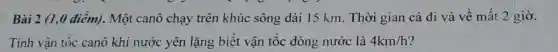 Bài 2 (1,0 điểm).Một canô chạy trên khúc sông dài 15 km. Thời gian cả đi và về mất 2 giờ.
Tính vận tốc canô khi nước yên lǎng biết vận tốc dòng nước là 4km/h ?