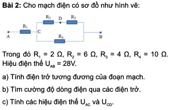 Bài 2: Cho mạch điện có sơ đồ như hình vẽ:
Trong đó R_(1)=2Omega ,R_(2)=6Omega ,R_(3)=4Omega ,R_(4)=10Omega 
Hiệu điện thế U_(AB)=28V
a) Tính điện trở tương đương của đoạn mạch.
b) Tìm cường độ dòng điện qua các điện trở.
c) Tính các hiệu điện thế U_(AC) và U_(CD)