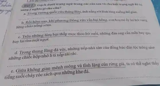 Bài 2. Gạch dưới trạng ngữ trong các câu sau và cho biết trạng ngữ đó bả sung ý nghĩa gì cho câu?
a. Trong vương quốc của tháng Bảy, ánh nắng rót lênh láng xuống thế gian.
__
b. Rồi hôm sau , khi phương Đông vừa vấn bụi hồng , con hoạ mi ấy lại hót vang
__
bay lại tìm mật ngọt.
những đàn ong cần mẫn
bay qua
__
Trong thung	nhà sàn của đồng bào
dân tộc trông như
những chiếc hộp nhỏ li ti xếp rải rác.
__
e. Giữa không gian mênh mông và tĩnh lặng của rừng già, ta có thể nghe thấy
tiếng suối chảy róc rách qua những khe đá.
__