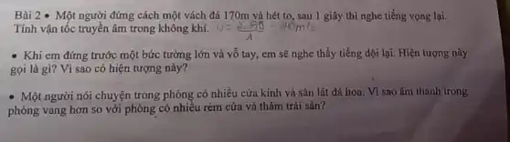 Bài 2 - Một người đứng cách một vách đá 170m và hét to, sau 1 giây thì nghe tiếng vọng lại.
Tính vận tốc truyền âm trong không khí.
- Khi em đứng trước một bức tường lớn và vỗ tay em sẽ nghe thấy tiếng dội lại. Hiện tượng này
gọi là gì? Vì sao có hiện tượng này?
- Một người nói chuyện trong phòng có nhiều cửa kính và sàn lát đá hoa Vì sao âm thanh trong
phòng vang hơn so với phòng có nhiều rèm cửa và thảm trải sàn?