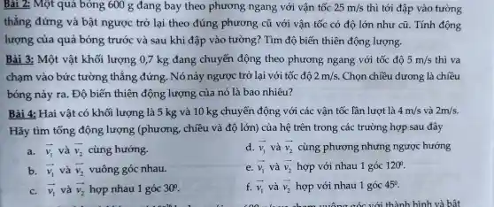 Bài 2: Một quả bóng 600 g đang bay theo phương ngang với vận tốc 25m/s thì tới đập vào tường
thẳng đứng và bật ngược trở lai theo đúng phương cũ với vận tốc có độ lớn như cũ. Tính động
lượng của quả bóng trước và sau khi đập vào tường? Tìm độ biến thiên động lượng.
Bài 3: Một vật khối lượng 0,7 kg đang chuyển động theo phương ngang với tốc đô 5m/s thì va
chạm vào bức tường thẳng đứng. Nó nảy ngược trở lại với tốc độ 2m/s . Chọn chiều dương là chiều
bóng nảy ra.. Độ biến thiên động lượng của nó là bao nhiêu?
Bài 4: Hai vật có khối lượng là 5 kg và 10 kg chuyển động với các vận tốc lần lượt là 4m/s và 2m/s
Hãy tìm tổng động lượng (phương, chiều và độ lớn) của hệ trên trong các trường hợp sau đây
a. overrightarrow (v_(1)) và overrightarrow (v_(2)) cùng hướng.
d. overrightarrow (v_(1)) và overrightarrow (v_(2)) cùng phương nhưng ngược hướng
b. overrightarrow (v_(1)) và overrightarrow (v_(2)) vuông góc nhau.
e. overrightarrow (v_(1)) và overrightarrow (v_(2)) hợp với nhau 1 góc 120^circ 
c. overrightarrow (v_(1)) và overrightarrow (v_(2)) hợp nhau 1 góc 30^circ 
f. overrightarrow (v_(1)) và overrightarrow (v_(2)) hợp với nhau 1 góc 45^0