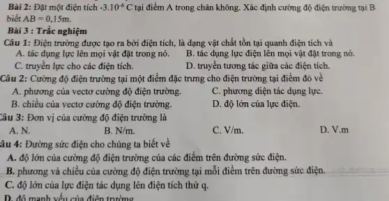 Bài 2: Đặt một điện tích -3.10^-6C tại điểm A trong chân không. Xác định cường độ điện trường tại B
biết AB=0,15m
Bài 3 : Trắc nghiệm
Câu 1: Điện trường được tạo ra bởi điện tích, là dạng vật chất tồn tại quanh điện tích và
A. tác dụng lực lên mọi vật đặt trong nó.
B. tác dụng lực điện lên mọi vật đặt trong nó.
C. truyền lực cho các điện tích.
D. truyền tương tác giữa các điện tích.
Câu 2: Cường độ điện trường tại một điểm đặc trưng cho điện trường tại điểm đó về
A. phương của vecto cường độ điện trường.
C. phương diện tác dụng lựC.
B. chiều của vectơ cường độ điện trường.
D. độ lớn của lực điện.
Câu 3: Đơn vị của cường độ điện trường là
A. N.
B. N/m
C. V/m
D. V.m
âu 4: Đường sức điện cho chúng ta biết về
A. độ lớn của cường độ điện trường của các điểm trên đường sức điện.
B. phương và chiều của cường độ điện trường tại mỗi điểm trên đường sức điện.
C. độ lớn của lực điện tác dụng lên điện tích thử q.
D. độ manh vến của điện trường