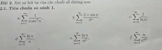 Bài 2. Xét sự hội tụ của các chuỗi số dương sau:
2.1. Tiêu chuẩn so sánh 1.
a. sum _(n=1)^infty (1)/(nsin^2)n
b sum _(n=1)^infty (2+sinn)/(3^n)
C. sum _(n=2)^infty (1)/(lnn)
sum _(n=2)^infty (lnn)/(n)
e. sum _(n=1)^infty (lnn)/(n^2) .
f. sum _(n=1)^infty (n)/(e^n^(2))