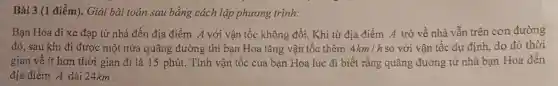 Bài 3 (1 điểm).Giải bài toán sau bằng cách lập phương trình:
Bạn Hoa đi xe đạp từ nhà đến địa điểm A với vận tốc không đổi Khi từ địa điểm A trở về nhà vẫn trên con đường
đó, sau khi đi được một nửa q uãng đường thì bạn Hoa tǎng vận tốc thêm 4km/h so với vận tốc dự định, do đó thời
gian về ít hơn thời gian đi là 15 phút. Tính vận tốc của bạn Hoa lúc đi biết rằng quãng đường từ nhà bạn Hoa đến
địa điểm A dài 24km.